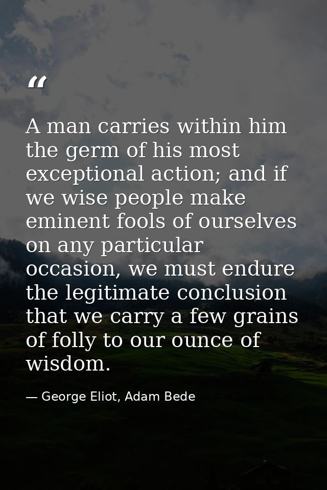 A man carries within him the germ of his most exceptional action; and if we wise people make eminent fools of ourselves  — George Eliot, Adam Bede