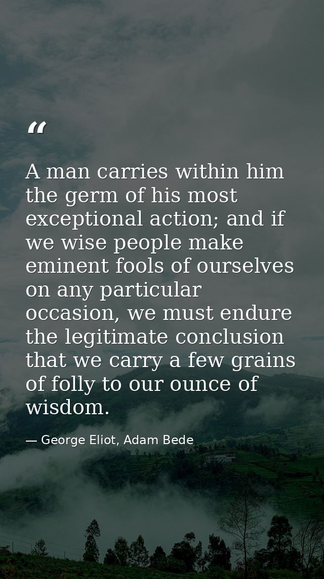 A man carries within him the germ of his most exceptional action; and if we wise people make eminent fools of ourselves  — George Eliot, Adam Bede