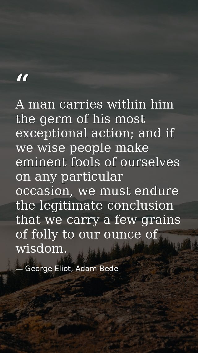 A man carries within him the germ of his most exceptional action; and if we wise people make eminent fools of ourselves  — George Eliot, Adam Bede