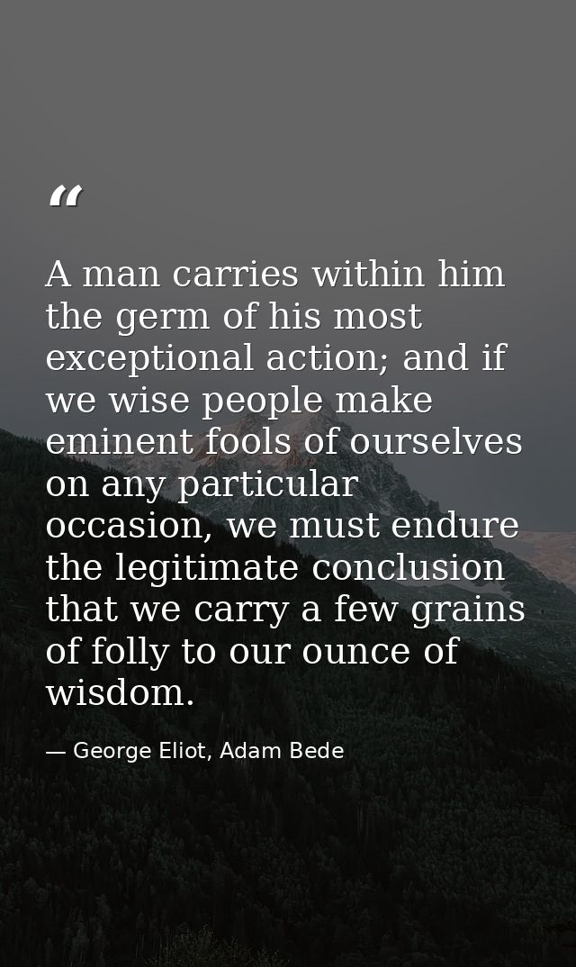A man carries within him the germ of his most exceptional action; and if we wise people make eminent fools of ourselves  — George Eliot, Adam Bede
