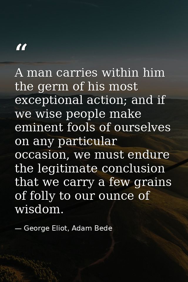 A man carries within him the germ of his most exceptional action; and if we wise people make eminent fools of ourselves  — George Eliot, Adam Bede