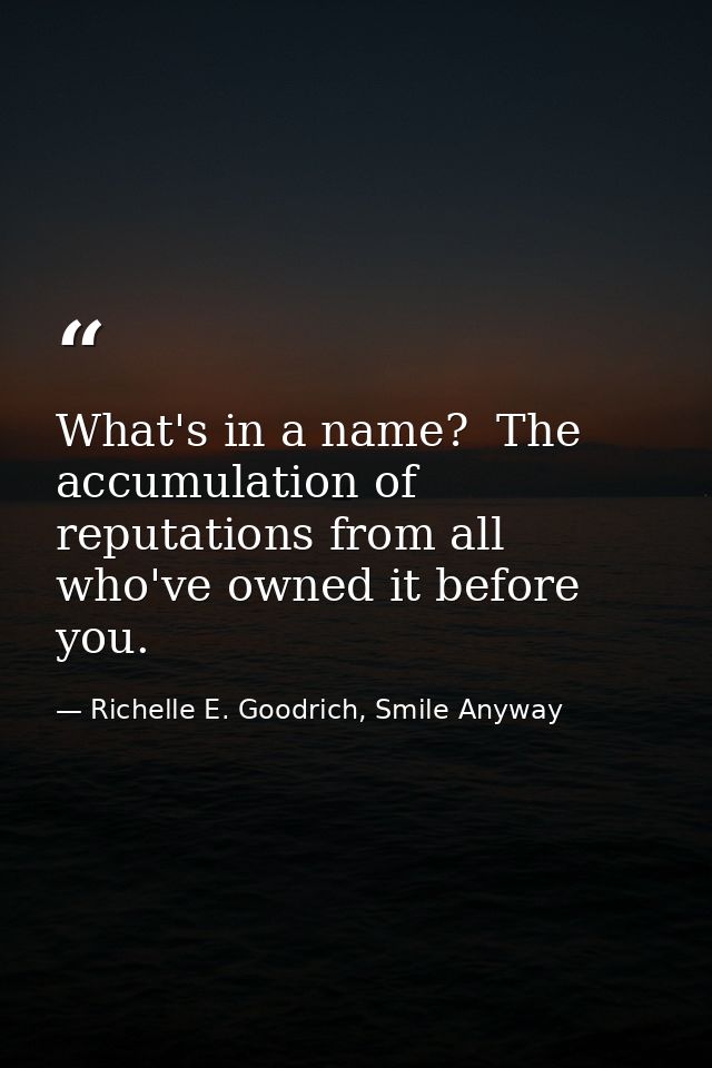 What's in a name?  The accumulation of reputations from all who've owned it before you. — Richelle E. Goodrich, Smile Anyway