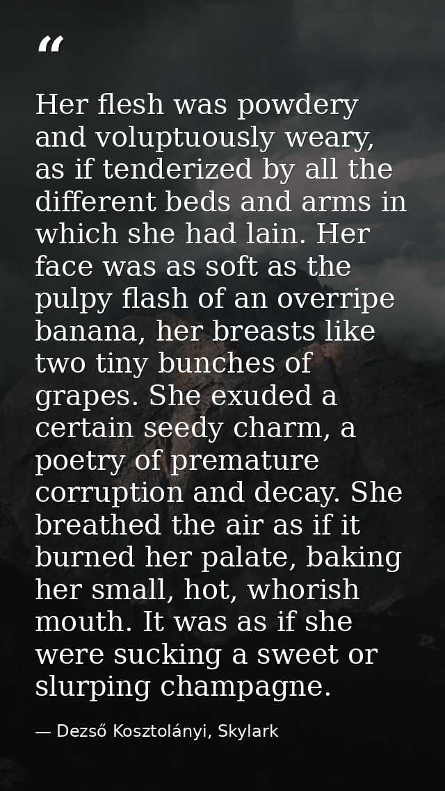 Her flesh was powdery and voluptuously weary, as if tenderized by all the different beds and arms in which she had lain. — Dezső Kosztolányi, Skylark