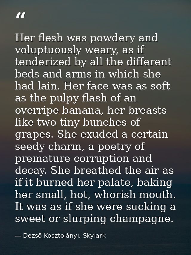 Her flesh was powdery and voluptuously weary, as if tenderized by all the different beds and arms in which she had lain. — Dezső Kosztolányi, Skylark
