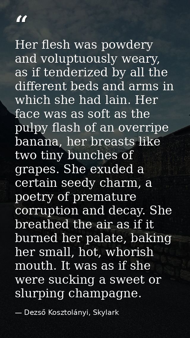 Her flesh was powdery and voluptuously weary, as if tenderized by all the different beds and arms in which she had lain. — Dezső Kosztolányi, Skylark