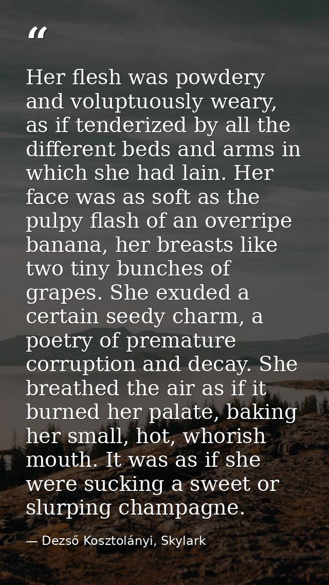 Her flesh was powdery and voluptuously weary, as if tenderized by all the different beds and arms in which she had lain. — Dezső Kosztolányi, Skylark