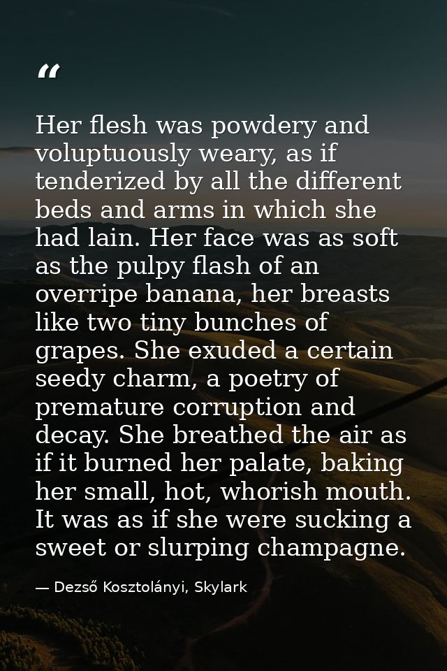 Her flesh was powdery and voluptuously weary, as if tenderized by all the different beds and arms in which she had lain. — Dezső Kosztolányi, Skylark