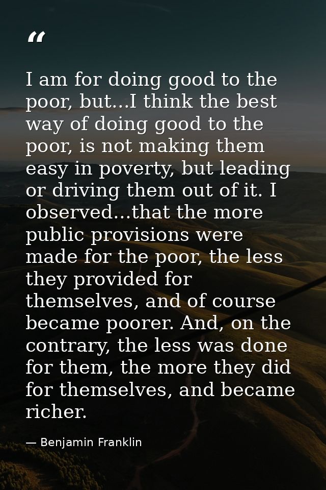 I am for doing good to the poor, but...I think the best way of doing good to the poor, is not making them easy in povert — Benjamin Franklin