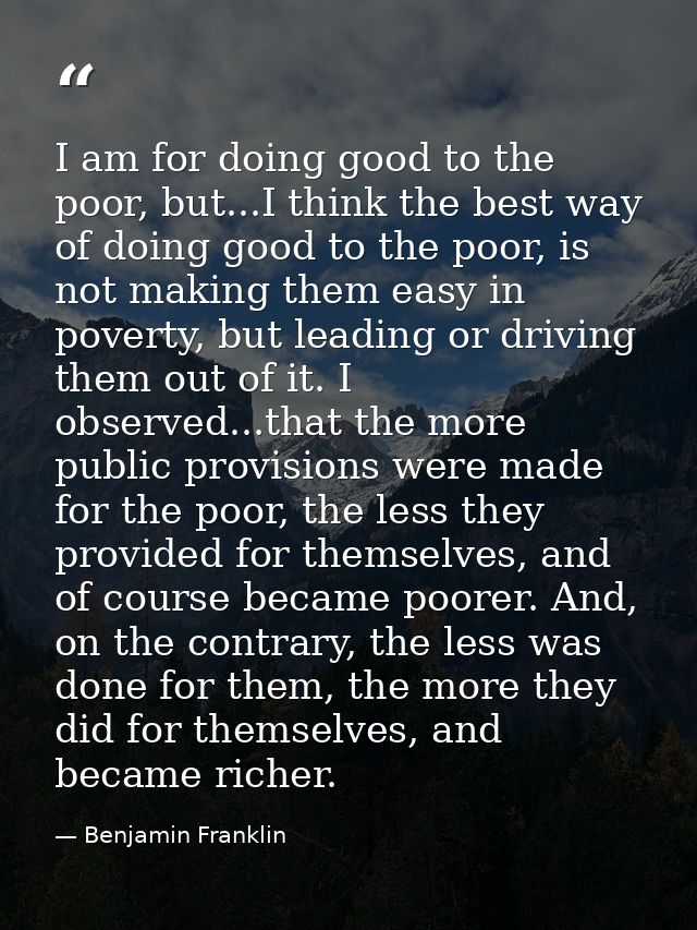 I am for doing good to the poor, but...I think the best way of doing good to the poor, is not making them easy in povert — Benjamin Franklin