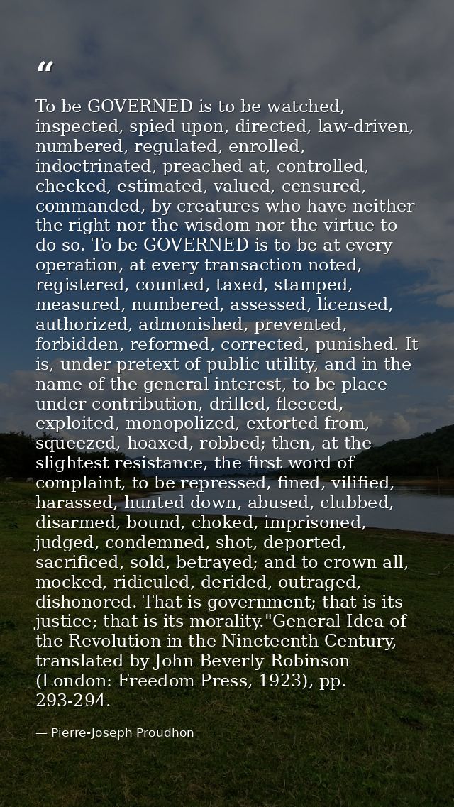 To be GOVERNED is to be watched, inspected, spied upon, directed, law-driven, numbered, regulated, enrolled, indoctrinat — Pierre-Joseph Proudhon