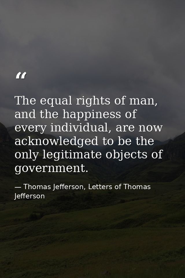 The equal rights of man, and the happiness of every individual, are now acknowledged to be the only legitimate objects o — Thomas Jefferson, Letters of Thomas Jefferson