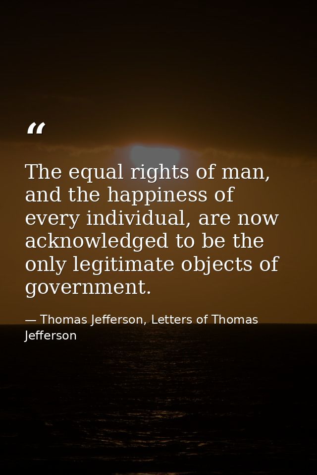 The equal rights of man, and the happiness of every individual, are now acknowledged to be the only legitimate objects o — Thomas Jefferson, Letters of Thomas Jefferson