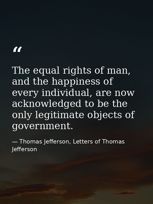 The equal rights of man, and the happiness of every individual, are now acknowledged to be the only legitimate objects o — Thomas Jefferson, Letters of Thomas Jefferson