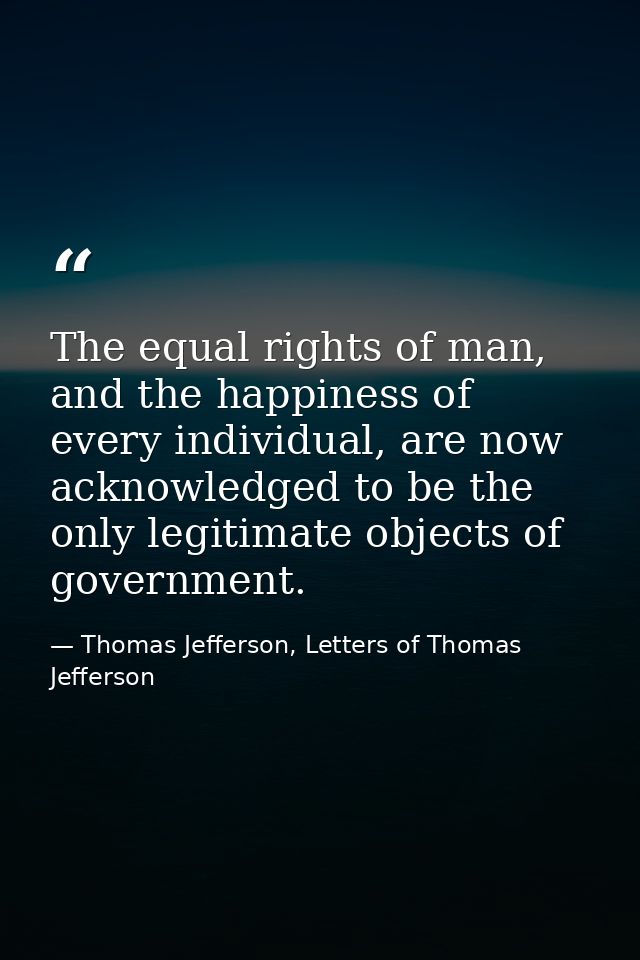 The equal rights of man, and the happiness of every individual, are now acknowledged to be the only legitimate objects o — Thomas Jefferson, Letters of Thomas Jefferson