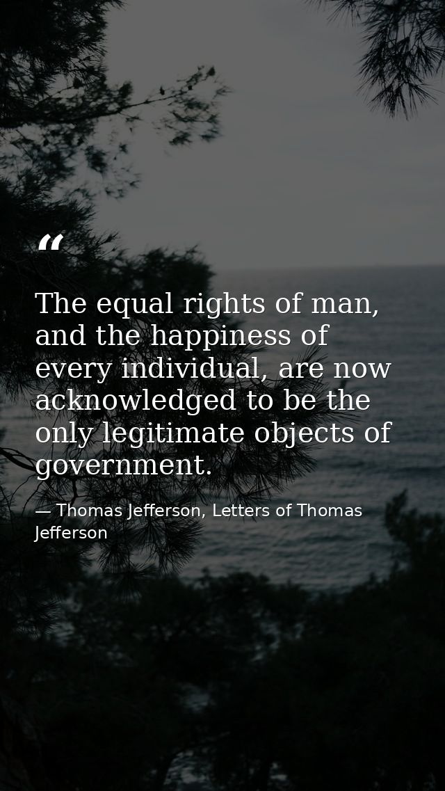The equal rights of man, and the happiness of every individual, are now acknowledged to be the only legitimate objects o — Thomas Jefferson, Letters of Thomas Jefferson