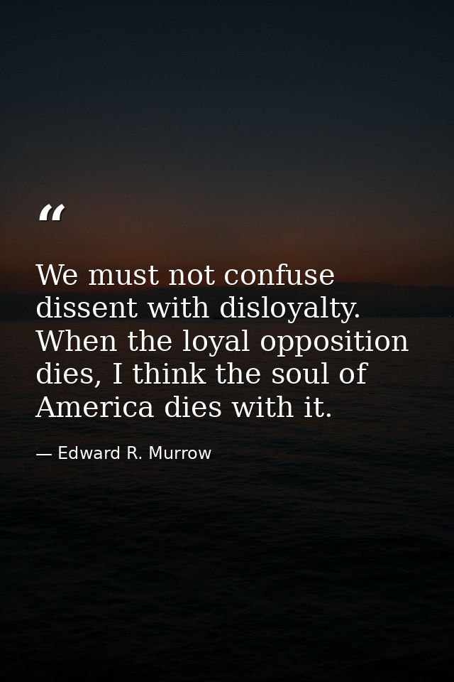 We must not confuse dissent with disloyalty. When the loyal opposition dies, I think the soul of America dies with it. — Edward R. Murrow