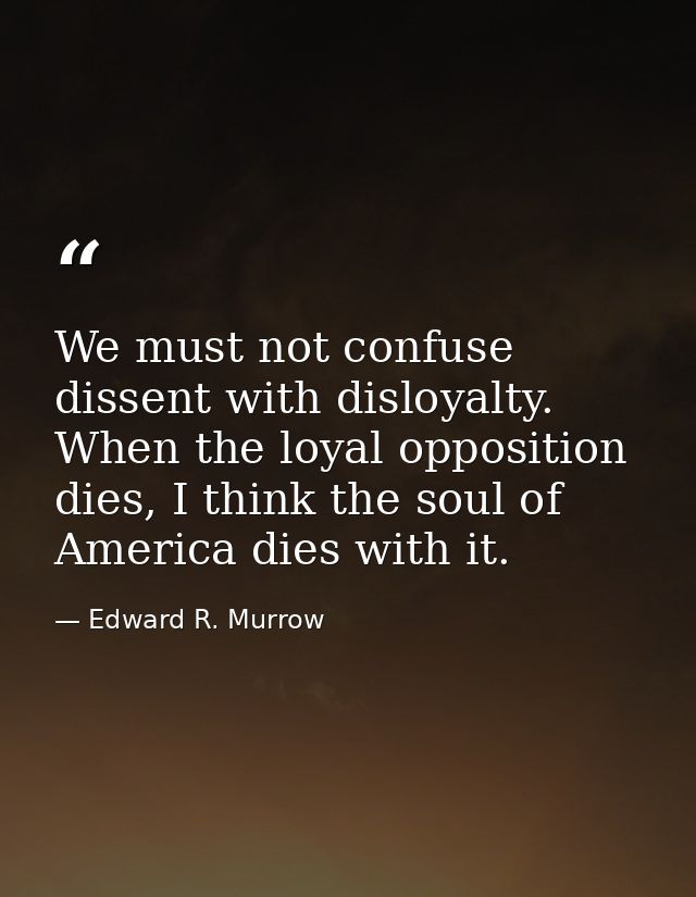 We must not confuse dissent with disloyalty. When the loyal opposition dies, I think the soul of America dies with it. — Edward R. Murrow