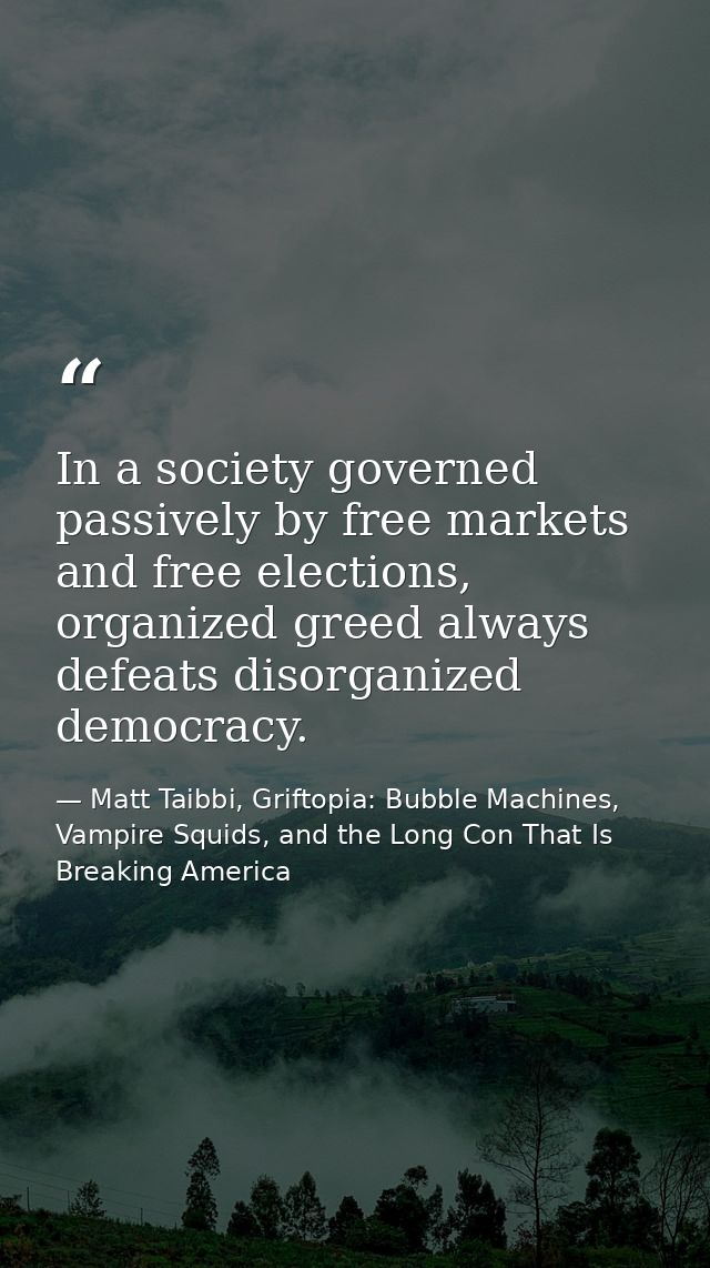 In a society governed passively by free markets and free elections, organized greed always defeats disorganized democrac — Matt Taibbi, Griftopia: Bubble Machines, Vampire Squids, and the Long Con That Is Breaking America