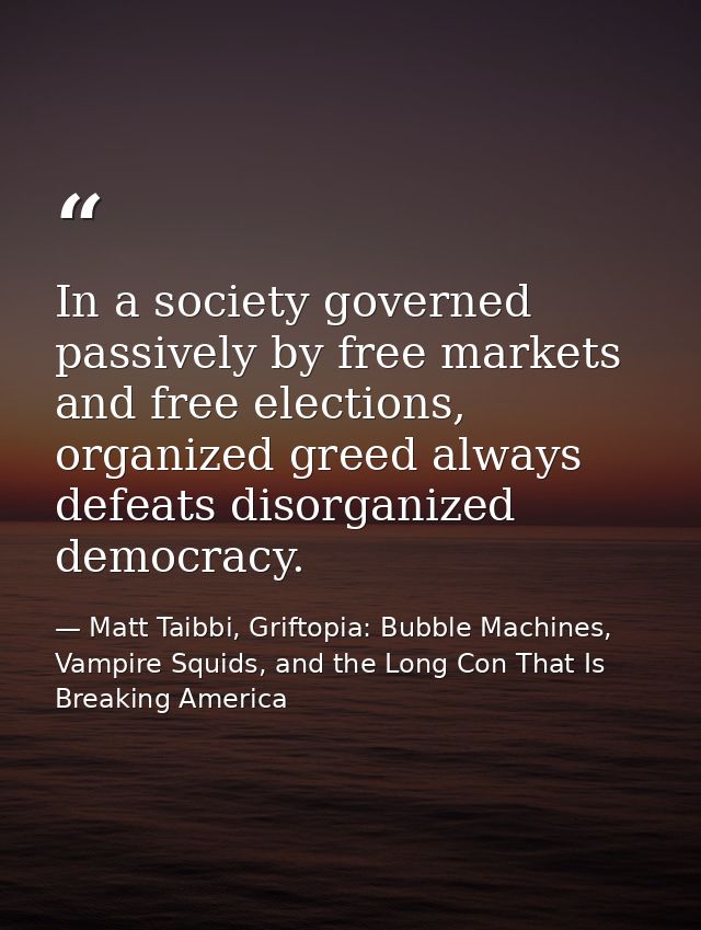 In a society governed passively by free markets and free elections, organized greed always defeats disorganized democrac — Matt Taibbi, Griftopia: Bubble Machines, Vampire Squids, and the Long Con That Is Breaking America
