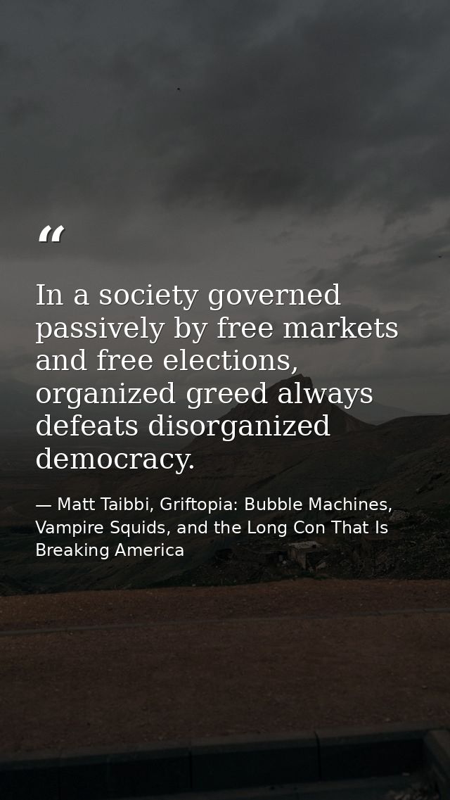In a society governed passively by free markets and free elections, organized greed always defeats disorganized democrac — Matt Taibbi, Griftopia: Bubble Machines, Vampire Squids, and the Long Con That Is Breaking America