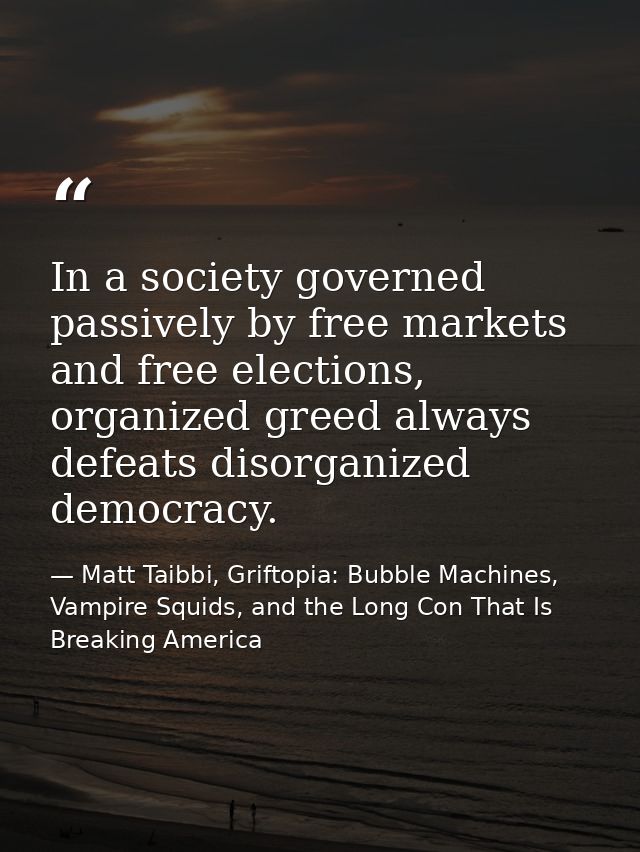 In a society governed passively by free markets and free elections, organized greed always defeats disorganized democrac — Matt Taibbi, Griftopia: Bubble Machines, Vampire Squids, and the Long Con That Is Breaking America