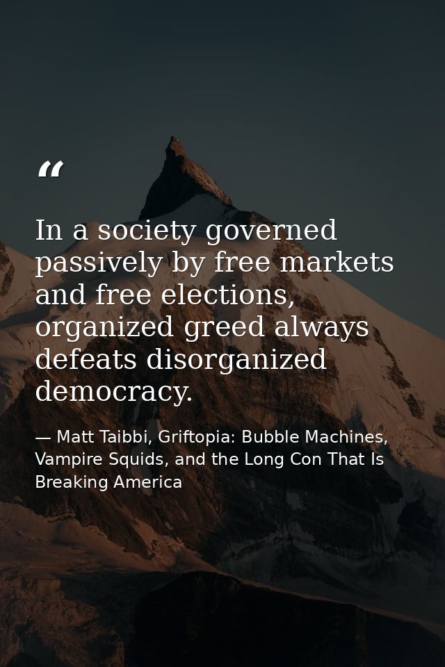 In a society governed passively by free markets and free elections, organized greed always defeats disorganized democrac — Matt Taibbi, Griftopia: Bubble Machines, Vampire Squids, and the Long Con That Is Breaking America