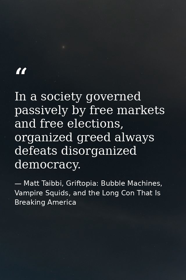 In a society governed passively by free markets and free elections, organized greed always defeats disorganized democrac — Matt Taibbi, Griftopia: Bubble Machines, Vampire Squids, and the Long Con That Is Breaking America