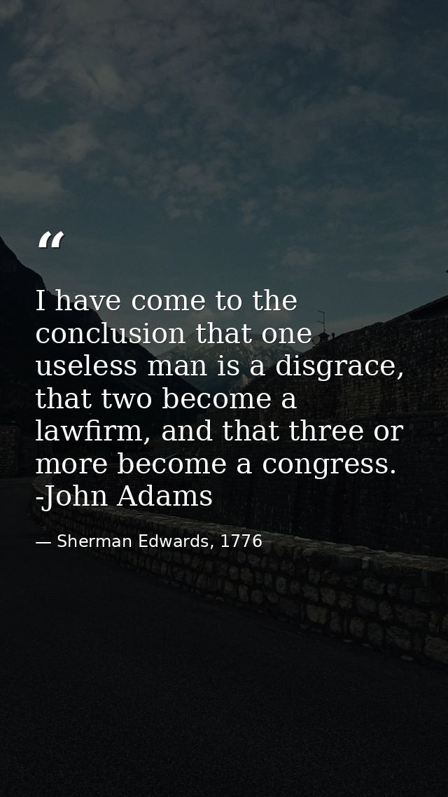 I have come to the conclusion that one useless man is a disgrace, that two become a lawfirm, and that three or more beco — Sherman Edwards, 1776
