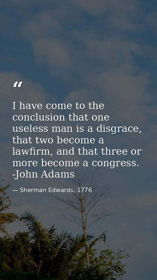 I have come to the conclusion that one useless man is a disgrace, that two become a lawfirm, and that three or more beco — Sherman Edwards, 1776