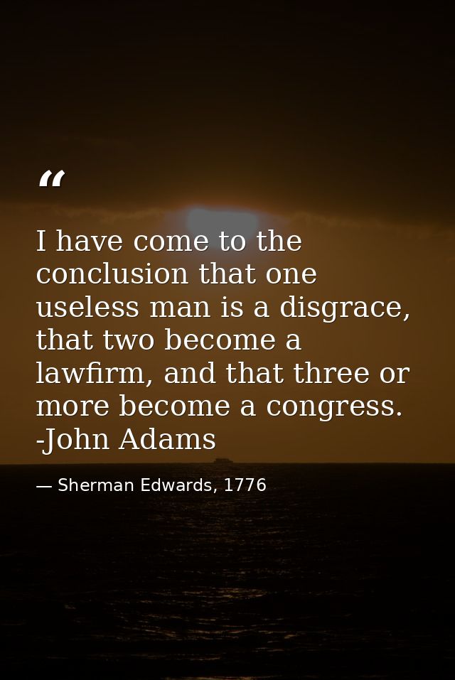 I have come to the conclusion that one useless man is a disgrace, that two become a lawfirm, and that three or more beco — Sherman Edwards, 1776