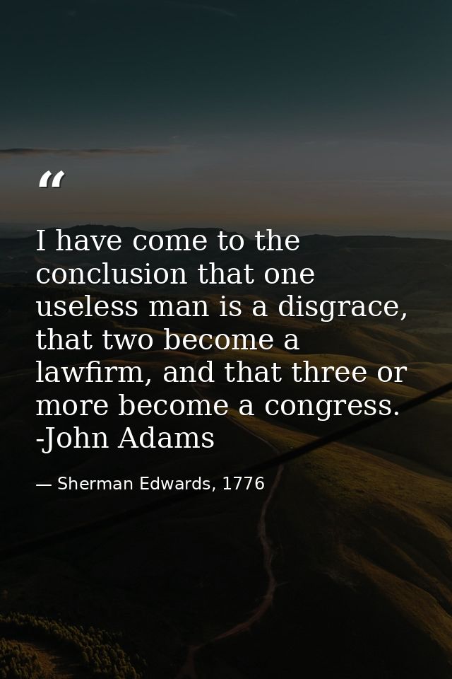 I have come to the conclusion that one useless man is a disgrace, that two become a lawfirm, and that three or more beco — Sherman Edwards, 1776