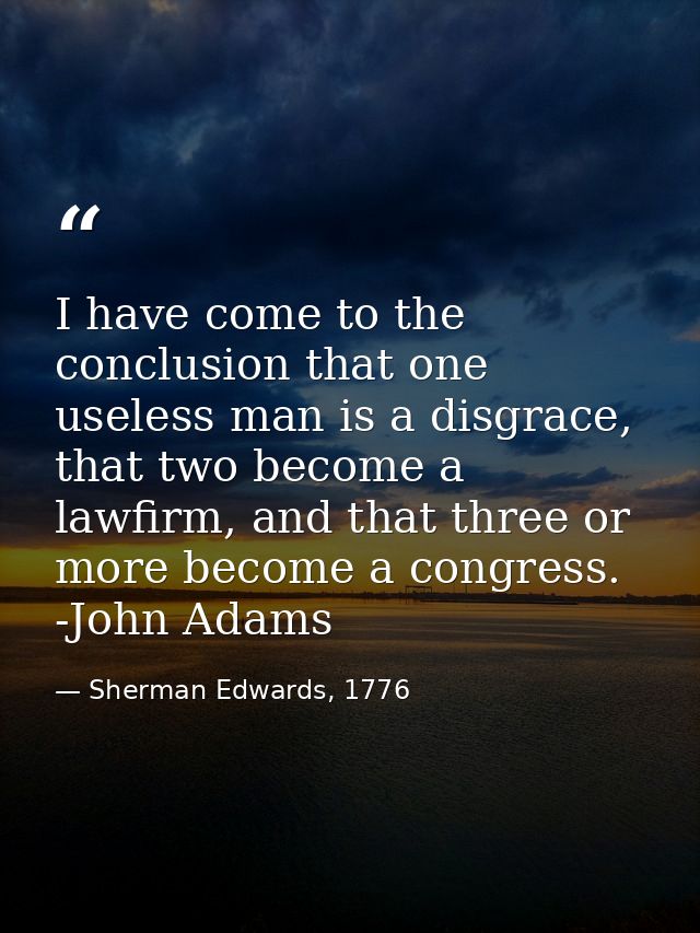 I have come to the conclusion that one useless man is a disgrace, that two become a lawfirm, and that three or more beco — Sherman Edwards, 1776