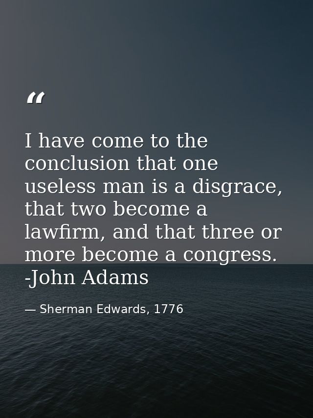 I have come to the conclusion that one useless man is a disgrace, that two become a lawfirm, and that three or more beco — Sherman Edwards, 1776
