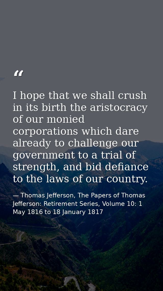 I hope that we shall crush in its birth the aristocracy of our monied corporations which dare already to challenge our g — Thomas Jefferson, The Papers of Thomas Jefferson: Retirement Series, Volume 10: 1 May 1816 to 18 January 1817