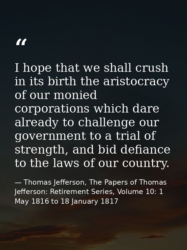 I hope that we shall crush in its birth the aristocracy of our monied corporations which dare already to challenge our g — Thomas Jefferson, The Papers of Thomas Jefferson: Retirement Series, Volume 10: 1 May 1816 to 18 January 1817