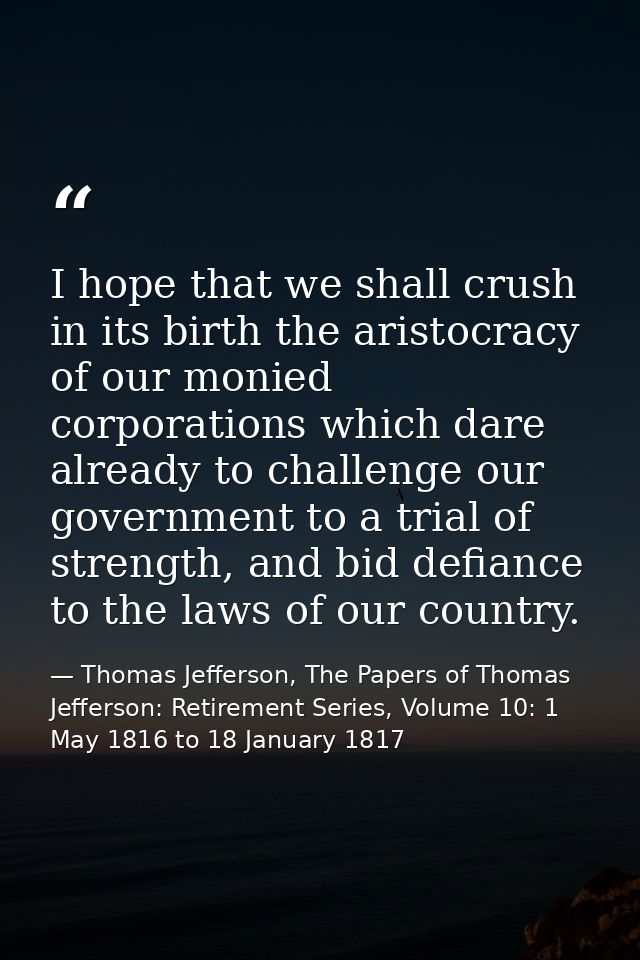 I hope that we shall crush in its birth the aristocracy of our monied corporations which dare already to challenge our g — Thomas Jefferson, The Papers of Thomas Jefferson: Retirement Series, Volume 10: 1 May 1816 to 18 January 1817