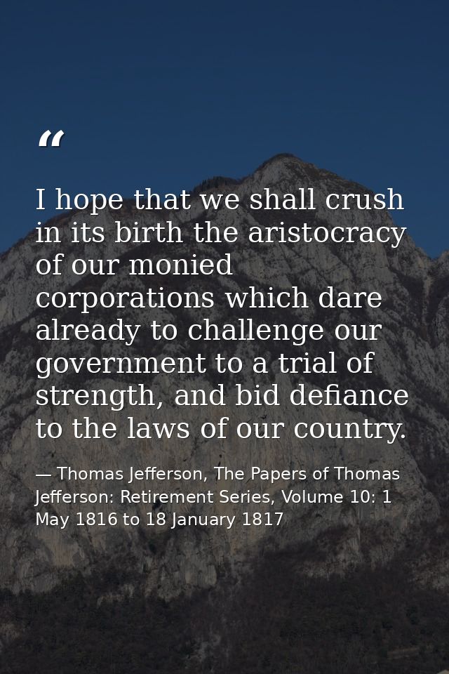 I hope that we shall crush in its birth the aristocracy of our monied corporations which dare already to challenge our g — Thomas Jefferson, The Papers of Thomas Jefferson: Retirement Series, Volume 10: 1 May 1816 to 18 January 1817