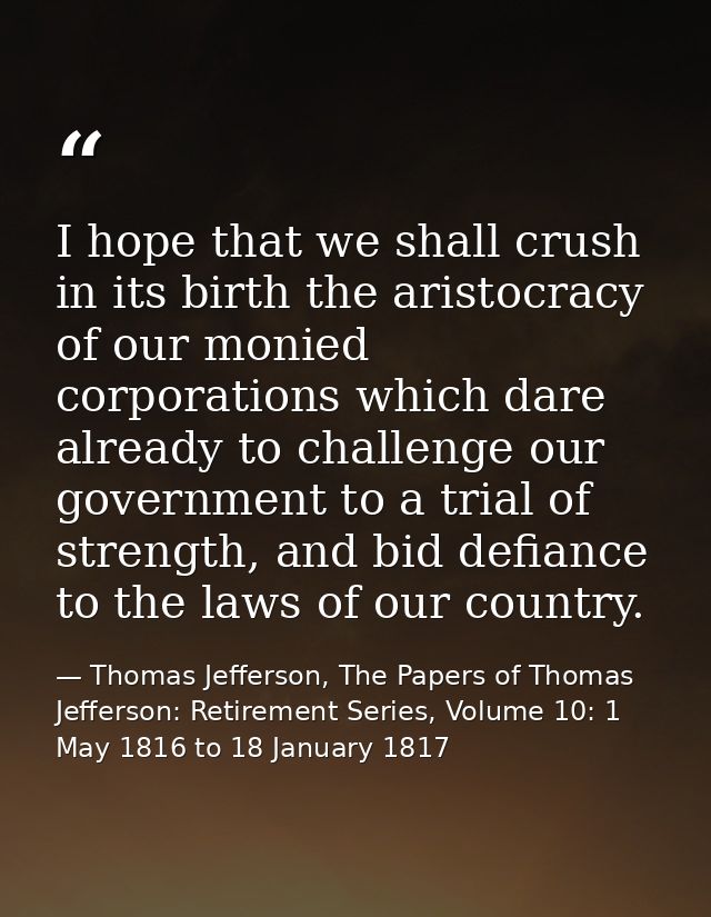 I hope that we shall crush in its birth the aristocracy of our monied corporations which dare already to challenge our g — Thomas Jefferson, The Papers of Thomas Jefferson: Retirement Series, Volume 10: 1 May 1816 to 18 January 1817