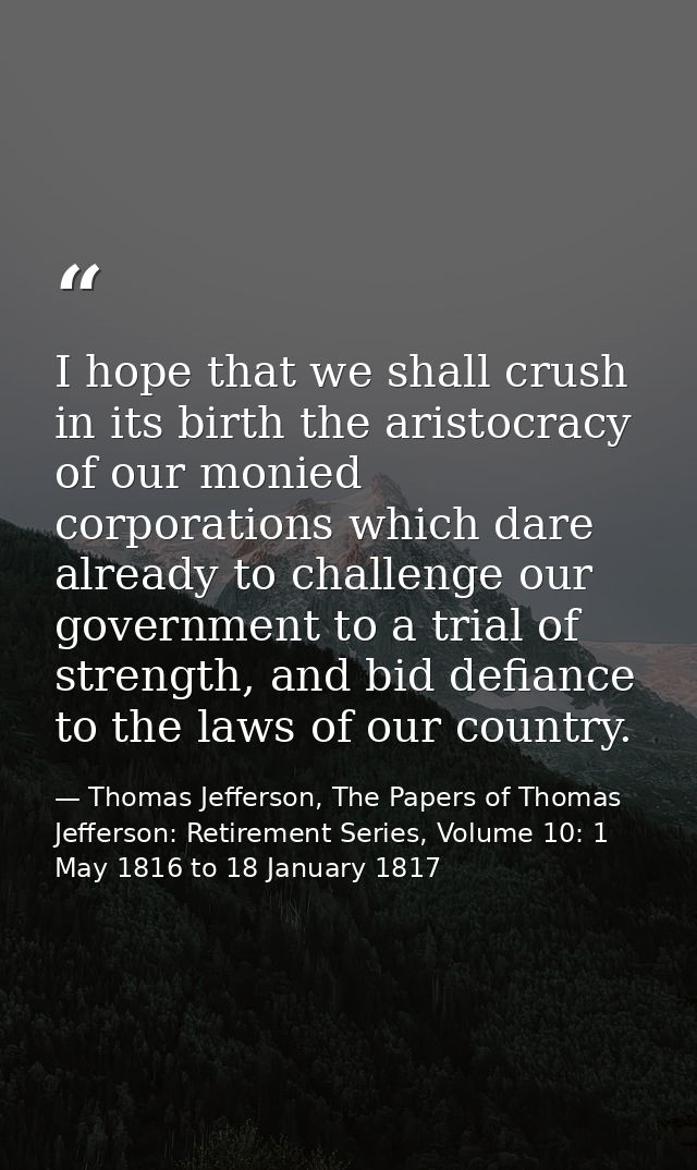 I hope that we shall crush in its birth the aristocracy of our monied corporations which dare already to challenge our g — Thomas Jefferson, The Papers of Thomas Jefferson: Retirement Series, Volume 10: 1 May 1816 to 18 January 1817