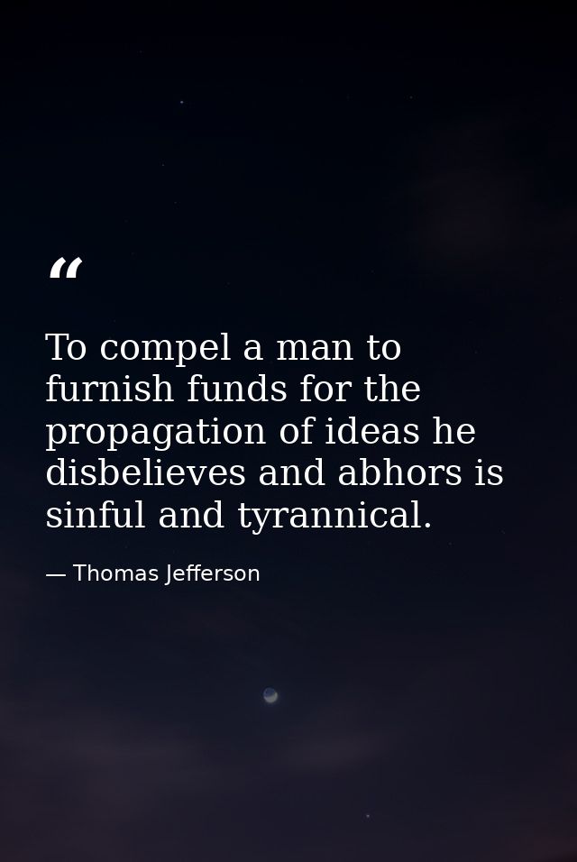 To compel a man to furnish funds for the propagation of ideas he disbelieves and abhors is sinful and tyrannical. — Thomas Jefferson