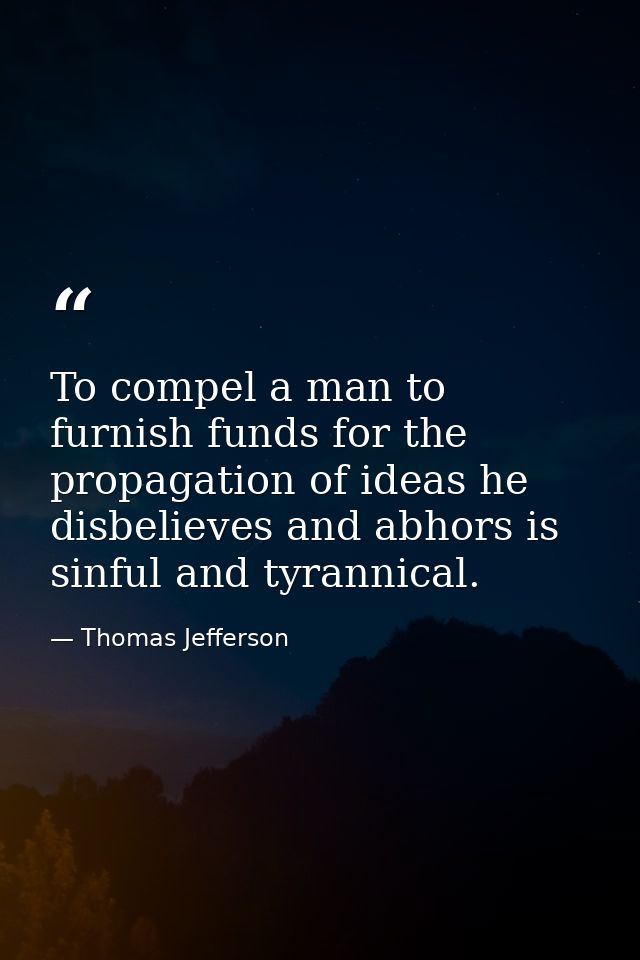 To compel a man to furnish funds for the propagation of ideas he disbelieves and abhors is sinful and tyrannical. — Thomas Jefferson