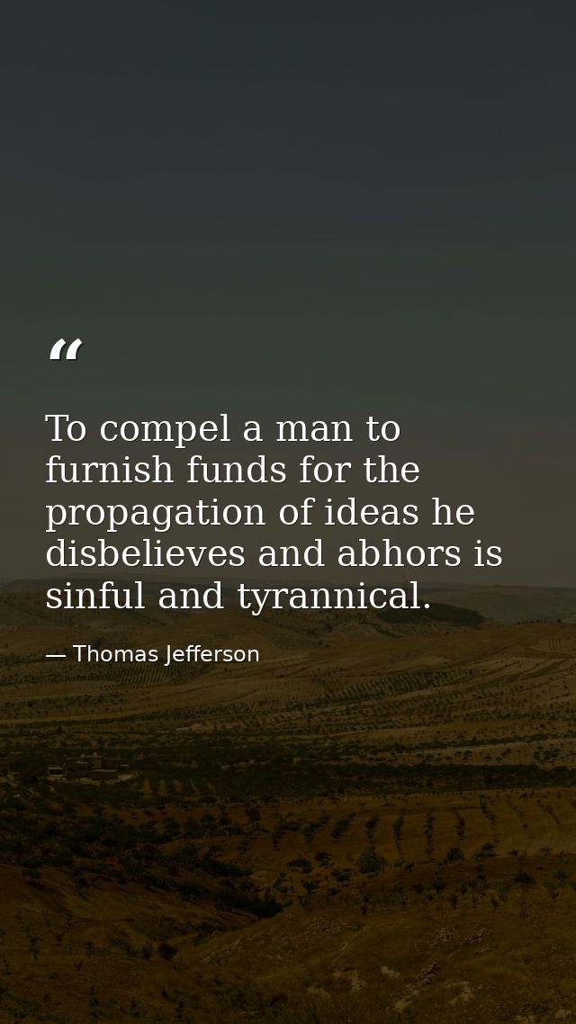 To compel a man to furnish funds for the propagation of ideas he disbelieves and abhors is sinful and tyrannical. — Thomas Jefferson