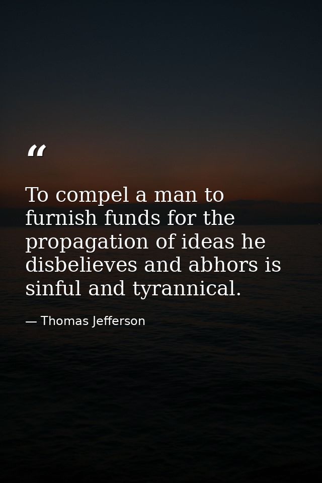 To compel a man to furnish funds for the propagation of ideas he disbelieves and abhors is sinful and tyrannical. — Thomas Jefferson