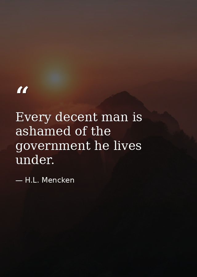 Every decent man is ashamed of the government he lives under. — H.L. Mencken