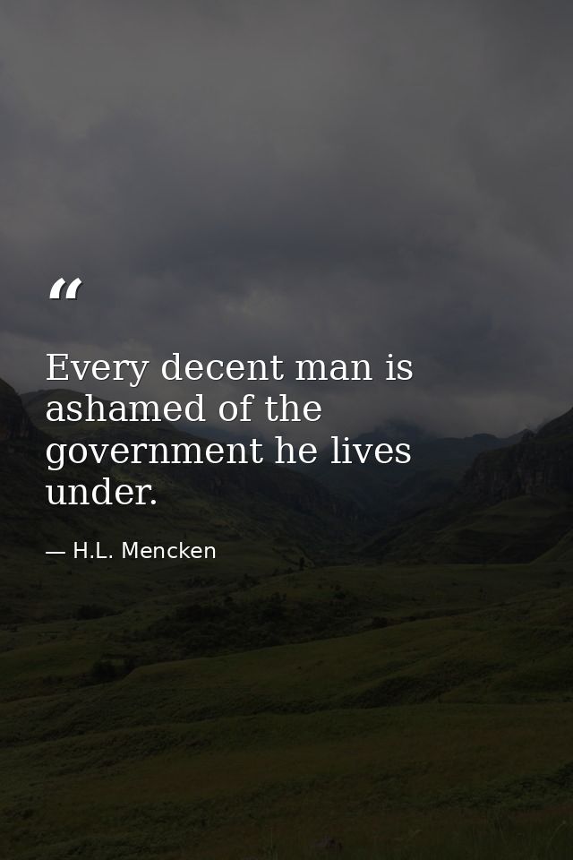 Every decent man is ashamed of the government he lives under. — H.L. Mencken