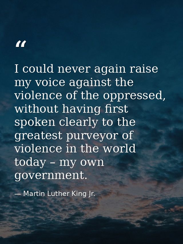 I could never again raise my voice against the violence of the oppressed, without having first spoken clearly to the gre — Martin Luther King Jr.