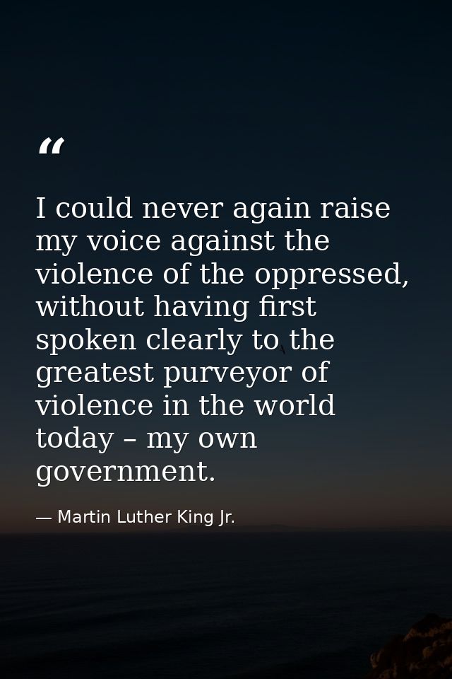 I could never again raise my voice against the violence of the oppressed, without having first spoken clearly to the gre — Martin Luther King Jr.