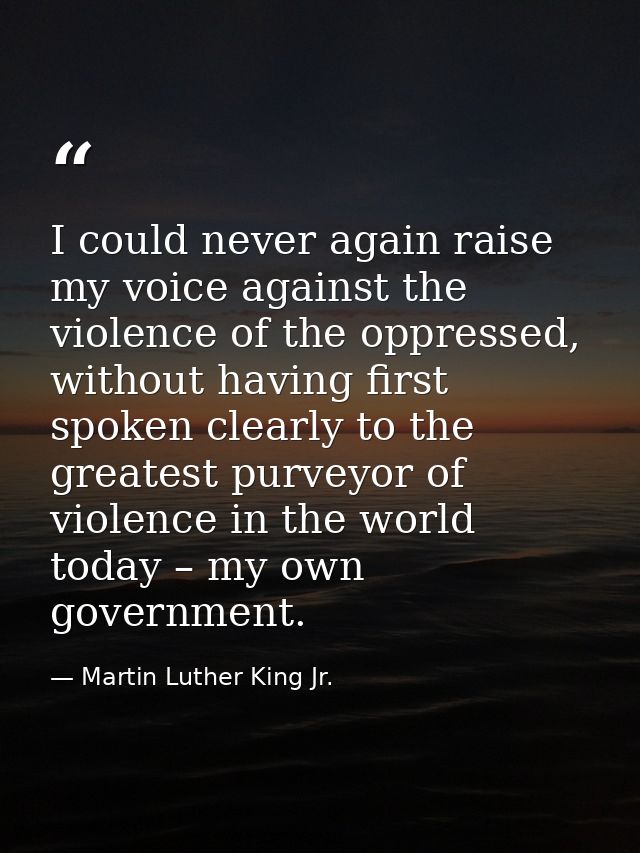 I could never again raise my voice against the violence of the oppressed, without having first spoken clearly to the gre — Martin Luther King Jr.