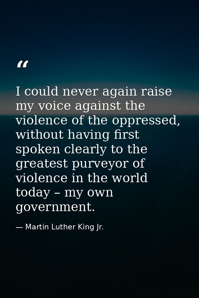 I could never again raise my voice against the violence of the oppressed, without having first spoken clearly to the gre — Martin Luther King Jr.