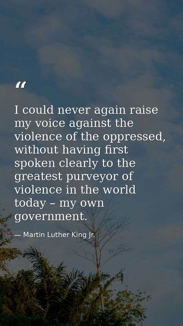 I could never again raise my voice against the violence of the oppressed, without having first spoken clearly to the gre — Martin Luther King Jr.